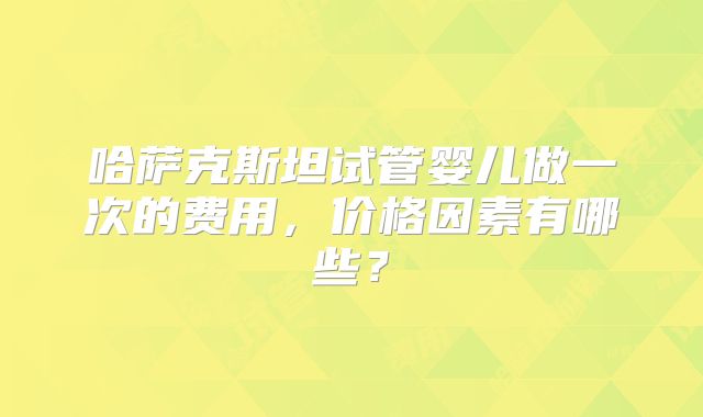 哈萨克斯坦试管婴儿做一次的费用，价格因素有哪些？