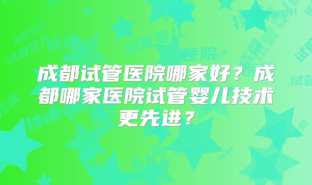 成都试管医院哪家好？成都哪家医院试管婴儿技术更先进？