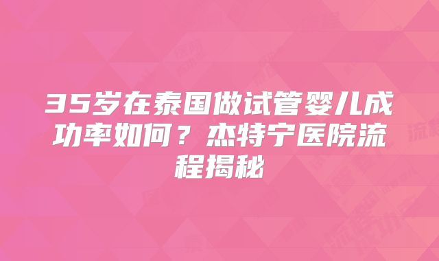 35岁在泰国做试管婴儿成功率如何？杰特宁医院流程揭秘