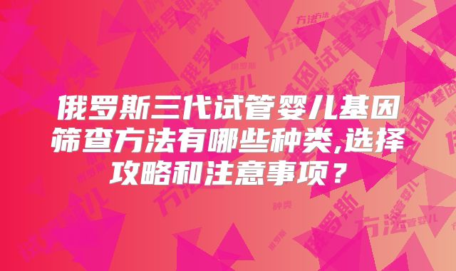 俄罗斯三代试管婴儿基因筛查方法有哪些种类,选择攻略和注意事项？