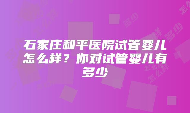 石家庄和平医院试管婴儿怎么样？你对试管婴儿有多少