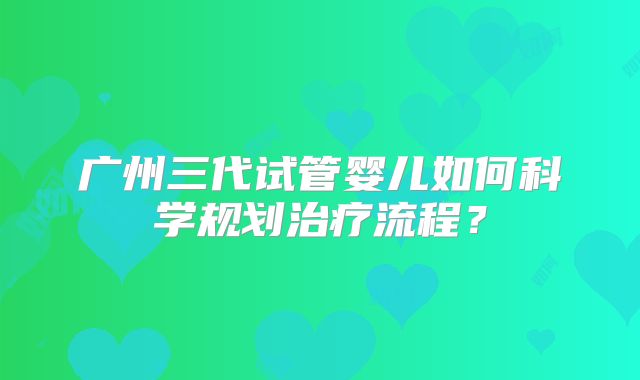广州三代试管婴儿如何科学规划治疗流程?