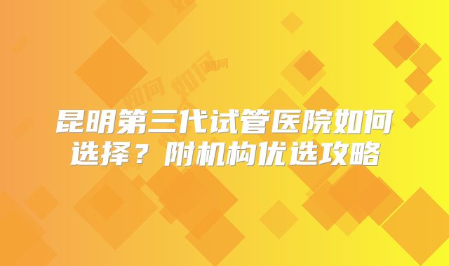 昆明第三代试管医院如何选择？附机构优选攻略