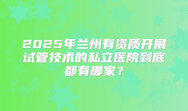 2025年兰州有资质开展试管技术的私立医院到底都有哪家？