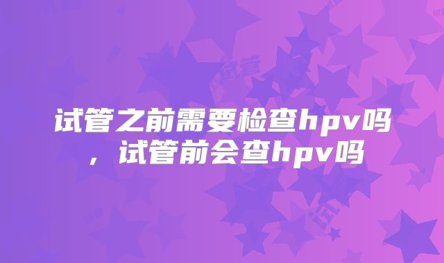 试管之前需要检查hpv吗，试管前会查hpv吗