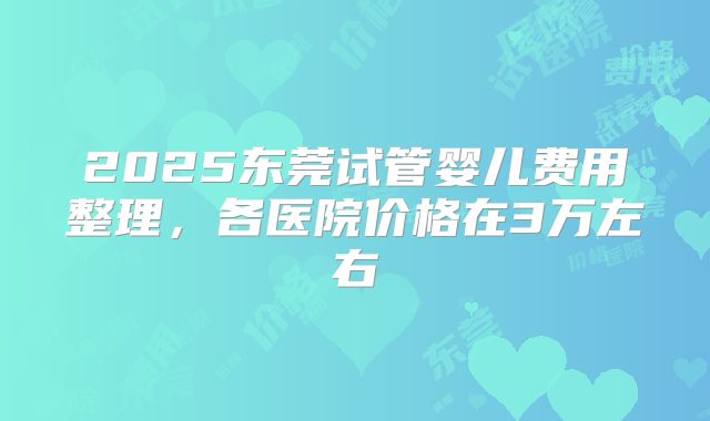 2025东莞试管婴儿费用整理，各医院价格在3万左右