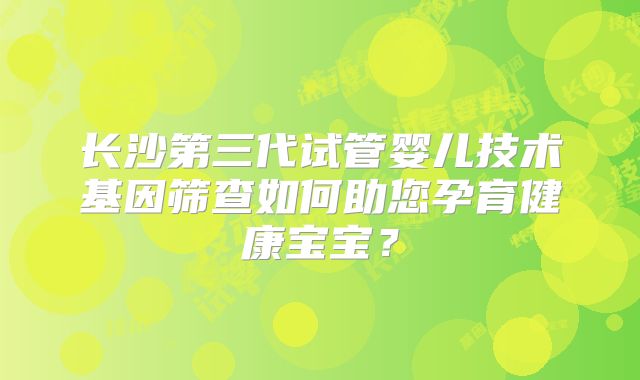长沙第三代试管婴儿技术基因筛查如何助您孕育健康宝宝？