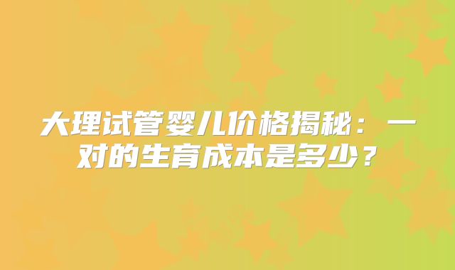 大理试管婴儿价格揭秘：一对的生育成本是多少？