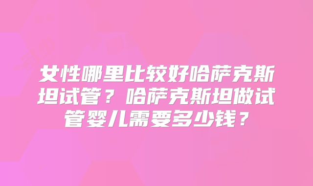 女性哪里比较好哈萨克斯坦试管？哈萨克斯坦做试管婴儿需要多少钱？