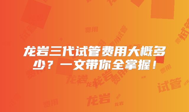 龙岩三代试管费用大概多少？一文带你全掌握！