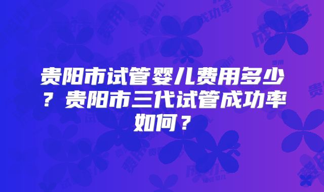 贵阳市试管婴儿费用多少？贵阳市三代试管成功率如何？