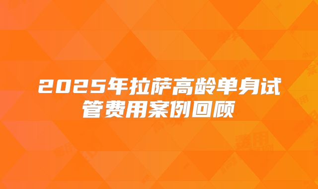 2025年拉萨高龄单身试管费用案例回顾