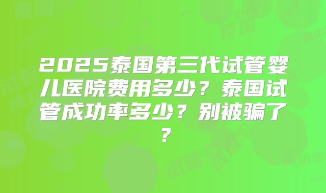 2025泰国第三代试管婴儿医院费用多少?泰国试管成功率多少?别被骗了?