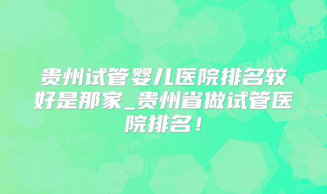 贵州试管婴儿医院排名较好是那家_贵州省做试管医院排名！