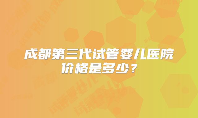 成都第三代试管婴儿医院价格是多少？