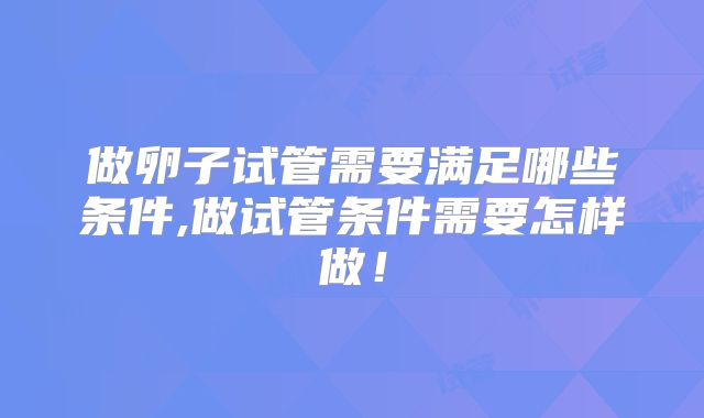做卵子试管需要满足哪些条件,做试管条件需要怎样做!