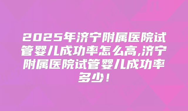 2025年济宁附属医院试管婴儿成功率怎么高,济宁附属医院试管婴儿成功率多少!