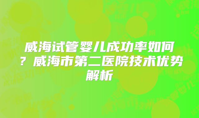 威海试管婴儿成功率如何？威海市第二医院技术优势解析