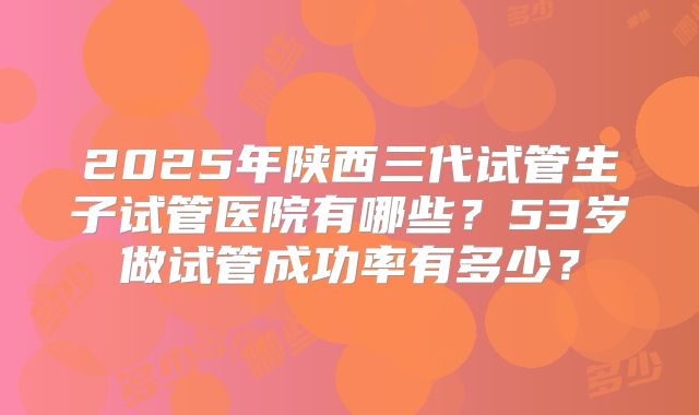 2025年陕西三代试管生子试管医院有哪些？53岁做试管成功率有多少？