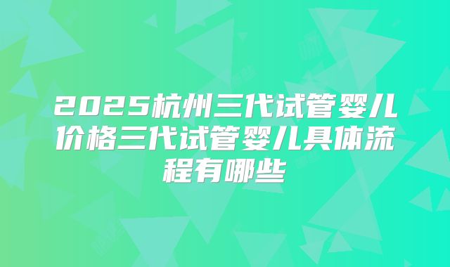 2025杭州三代试管婴儿价格三代试管婴儿具体流程有哪些