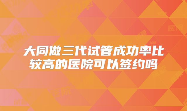 大同做三代试管成功率比较高的医院可以签约吗