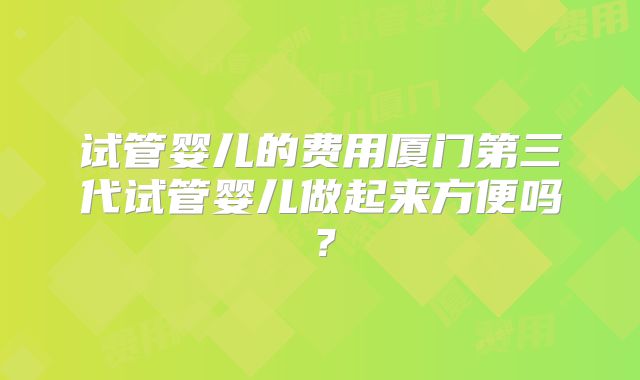 试管婴儿的费用厦门第三代试管婴儿做起来方便吗？