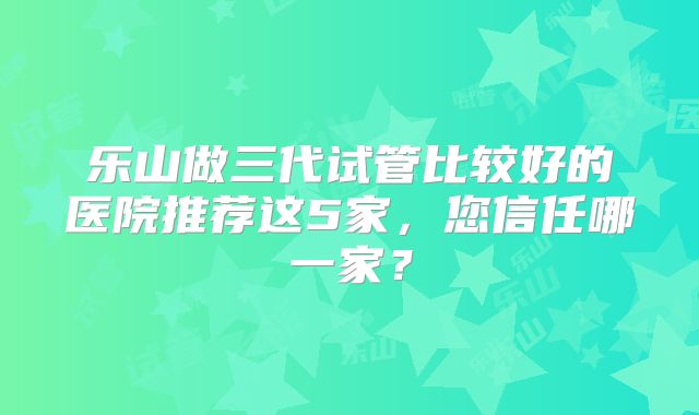 乐山做三代试管比较好的医院推荐这5家，您信任哪一家？