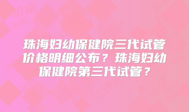 珠海妇幼保健院三代试管价格明细公布?珠海妇幼保健院第三代试管?