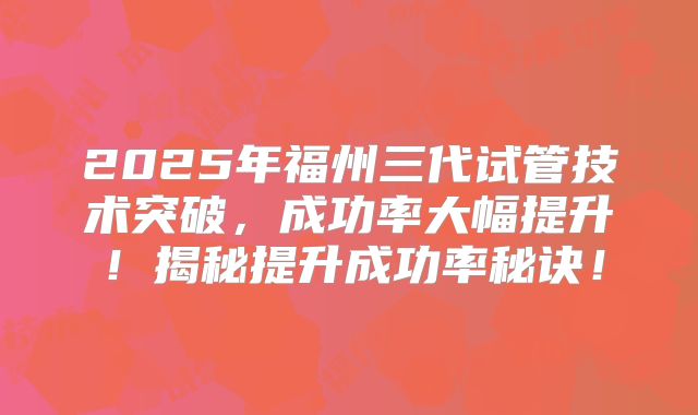 2025年福州三代试管技术突破,成功率大幅提升!揭秘提升成功率秘诀!