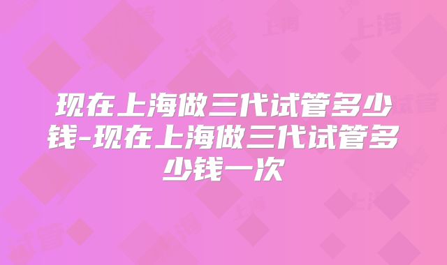 现在上海做三代试管多少钱-现在上海做三代试管多少钱一次