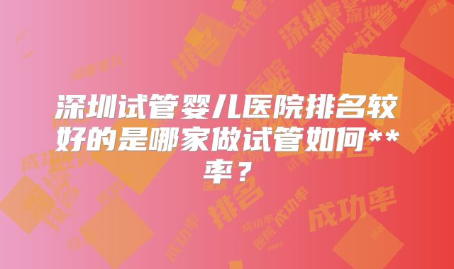 深圳试管婴儿医院排名较好的是哪家做试管如何**率？