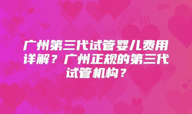 广州第三代试管婴儿费用详解？广州正规的第三代试管机构？