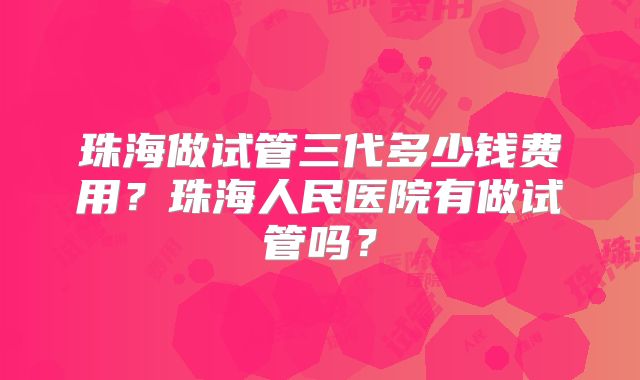 珠海做试管三代多少钱费用？珠海人民医院有做试管吗？