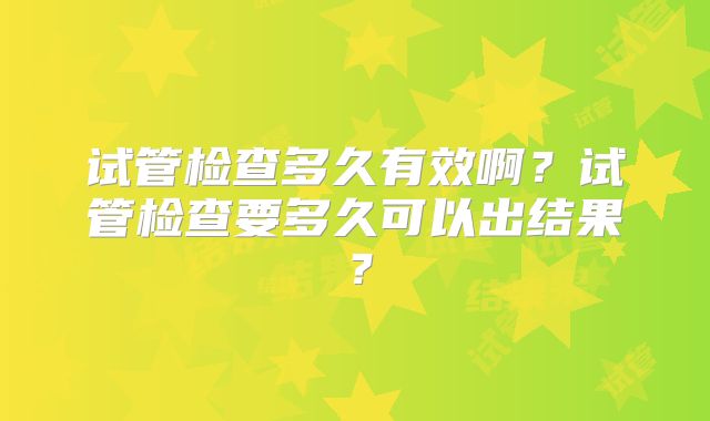 试管检查多久有效啊?试管检查要多久可以出结果?
