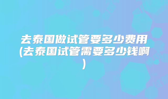 去泰国做试管要多少费用(去泰国试管需要多少钱啊)