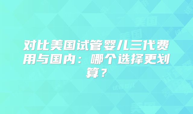对比美国试管婴儿三代费用与国内：哪个选择更划算？