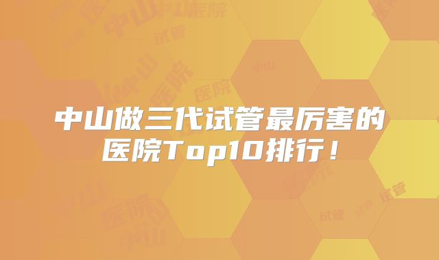 中山做三代试管最厉害的医院Top10排行！