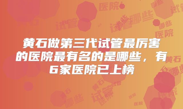 黄石做第三代试管最厉害的医院最有名的是哪些，有6家医院已上榜