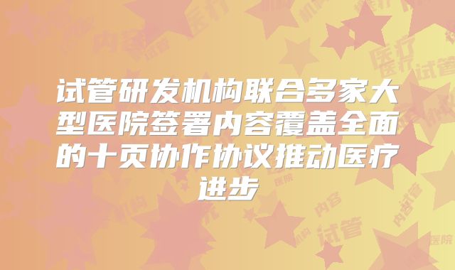 试管研发机构联合多家大型医院签署内容覆盖全面的十页协作协议推动医疗进步