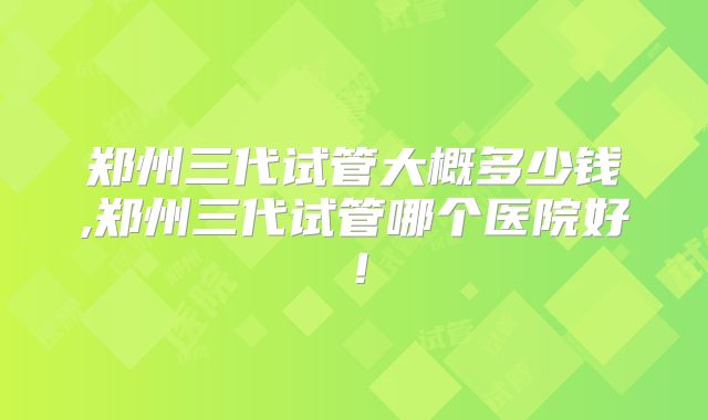 郑州三代试管大概多少钱,郑州三代试管哪个医院好！
