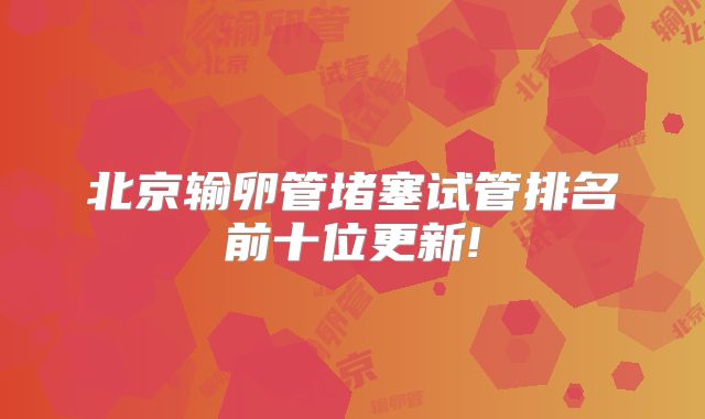 北京输卵管堵塞试管排名前十位更新!