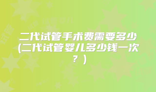 二代试管手术费需要多少(二代试管婴儿多少钱一次？)