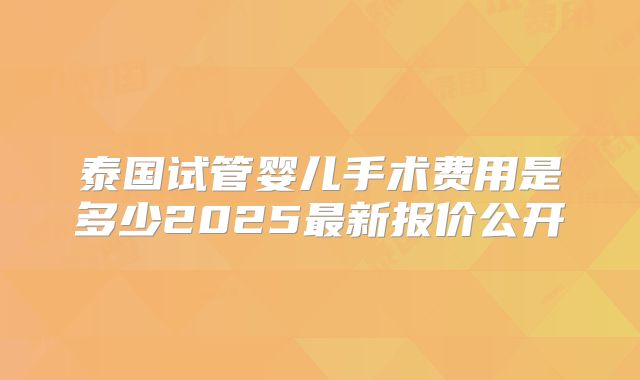 泰国试管婴儿手术费用是多少2025最新报价公开