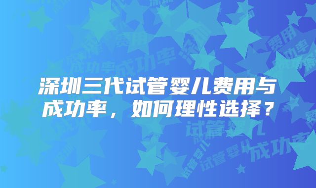深圳三代试管婴儿费用与成功率，如何理性选择？