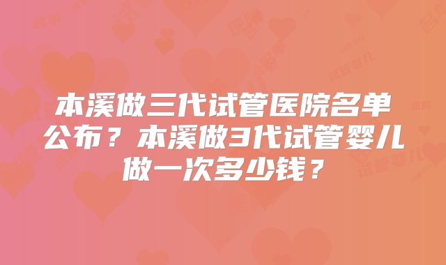 本溪做三代试管医院名单公布?本溪做3代试管婴儿做一次多少钱?