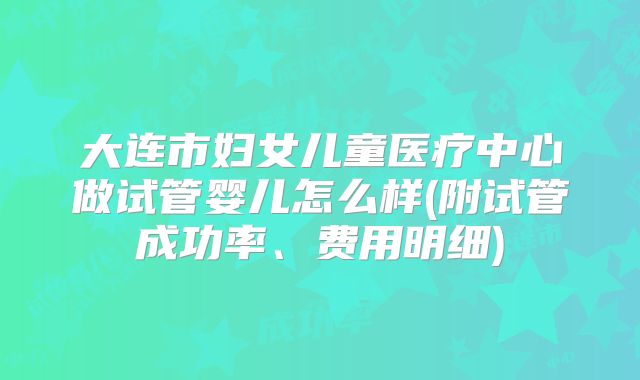 大连市妇女儿童医疗中心做试管婴儿怎么样(附试管成功率、费用明细)
