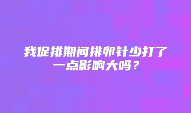我促排期间排卵针少打了一点影响大吗?