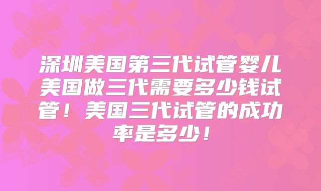 深圳美国第三代试管婴儿美国做三代需要多少钱试管!美国三代试管的成功率是多少!