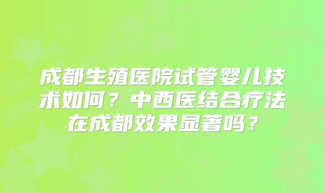 成都生殖医院试管婴儿技术如何？中西医结合疗法在成都效果显著吗？