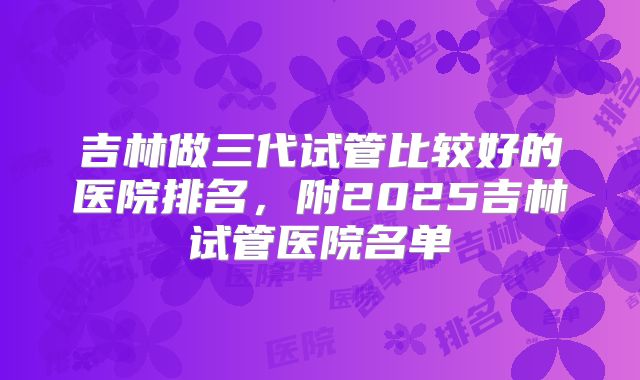 吉林做三代试管比较好的医院排名，附2025吉林试管医院名单
